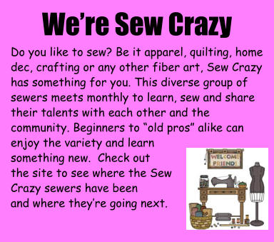 We’re Sew Crazy Do you like to sew? Be it apparel, quilting, home dec, crafting or any other fiber art, Sew Crazy has something for you. This diverse group of sewers meets monthly to learn, sew and share their talents with each other and the community. Beginners to “old pros” alike can enjoy the variety and learn  something new.  Check out  the site to see where the Sew Crazy sewers have been and where they’re going next.