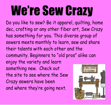 We’re Sew Crazy Do you like to sew? Be it apparel, quilting, home dec, crafting or any other fiber art, Sew Crazy has something for you. This diverse group of sewers meets monthly to learn, sew and share their talents with each other and the community. Beginners to “old pros” alike can enjoy the variety and learn  something new.  Check out  the site to see where the Sew Crazy sewers have been and where they’re going next.